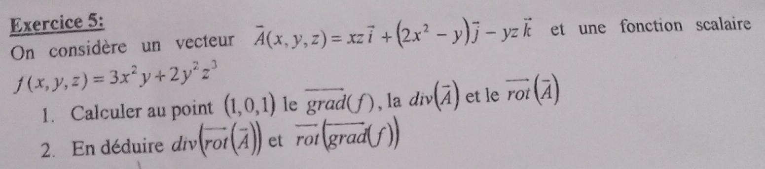 On considère un vecteur vector A(x,y,z)=xzvector i+(2x^2-y)vector j-yzvector k et une fonction scalaire
f(x,y,z)=3x^2y+2y^2z^3
1. Calculer au point (1,0,1) le overline grad(f) , la div(overline A) et le vector rot(vector A)
2. En déduire liv (vector rot(vector A)) et overline rot(overline grad(f))