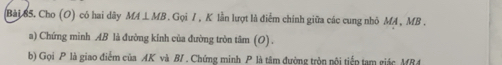 (Bải 85. Cho (O) có hai dãy MALMB . Gọi / , K lần lượt là điểm chính giữa các cung nhỏ MA , MB. 
a) Chứng mình AB là đường kính của đường tròn tâm (O) . 
b) Gọi P là giao điểm của AK và B/ . Chứng minh P là tâm đường tròn nội tiếp tam giác MB4