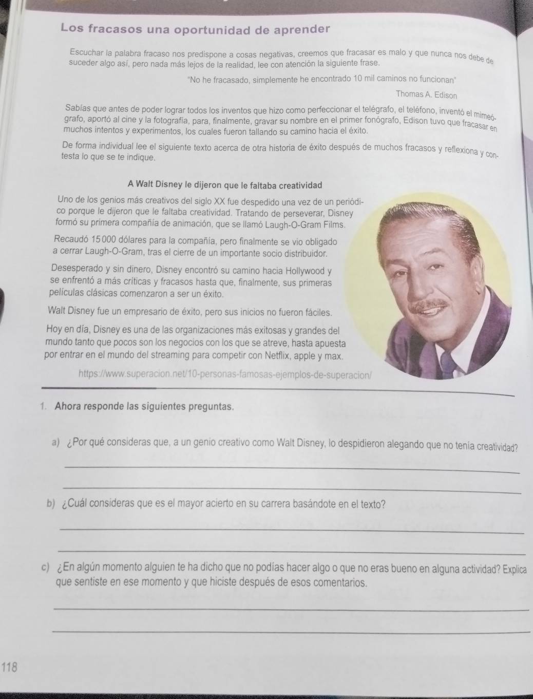 Los fracasos una oportunidad de aprender
Escuchar la palabra fracaso nos predispone a cosas negativas, creemos que fracasar es malo y que nunca nos debe de
suceder algo así, pero nada más lejos de la realidad, lee con atención la siguiente frase.
"No he fracasado, simplemente he encontrado 10 mil caminos no funcionan"
Thomas A. Edison
Sabías que antes de poder lograr todos los inventos que hizo como perfeccionar el telégrafo, el teléfono, inventó el mimeó-
grafo, aportó al cine y la fotografía, para, finalmente, gravar su nombre en el primer fonógrafo, Edison tuvo que fracasar en
muchos intentos y experimentos, los cuales fueron tallando su camino hacia el éxito.
De forma individual lee el siguiente texto acerca de otra historia de éxito después de muchos fracasos y reflexiona y con-
testa lo que se te indique.
A Walt Disney le dijeron que le faltaba creatividad
Uno de los genios más creativos del siglo XX fue despedido una vez de un periódi-
co porque le dijeron que le faltaba creatividad. Tratando de perseverar, Disney
formó su prímera compañía de animación, que se llamó Laugh-O-Gram Films.
Recaudó 15000 dólares para la compañía, pero finalmente se vio obligado
a cerrar Laugh-O-Gram, tras el cierre de un importante socio distribuidor.
Desesperado y sin dinero, Disney encontró su camino hacia Hollywood y
se enfrentó a más críticas y fracasos hasta que, finalmente, sus primeras
películas clásicas comenzaron a ser un éxito.
Walt Disney fue un empresario de éxito, pero sus inicios no fueron fáciles.
Hoy en día, Disney es una de las organizaciones más exitosas y grandes del
mundo tanto que pocos son los negocios con los que se atreve, hasta apuesta
por entrar en el mundo del streaming para competir con Netflix, apple y max.
https://www.superacion.net/10-personas-famosas-ejemplos-de-superacion
1. Ahora responde las siguientes preguntas.
a) ¿Por qué consideras que, a un genio creativo como Walt Disney, lo despidieron alegando que no tenía creatividad?
_
_
b) ¿Cuál consideras que es el mayor acierto en su carrera basándote en el texto?
_
_
c) En algún momento alguien te ha dicho que no podías hacer algo o que no eras bueno en alguna actividad? Explica
que sentiste en ese momento y que hiciste después de esos comentarios.
_
_
118