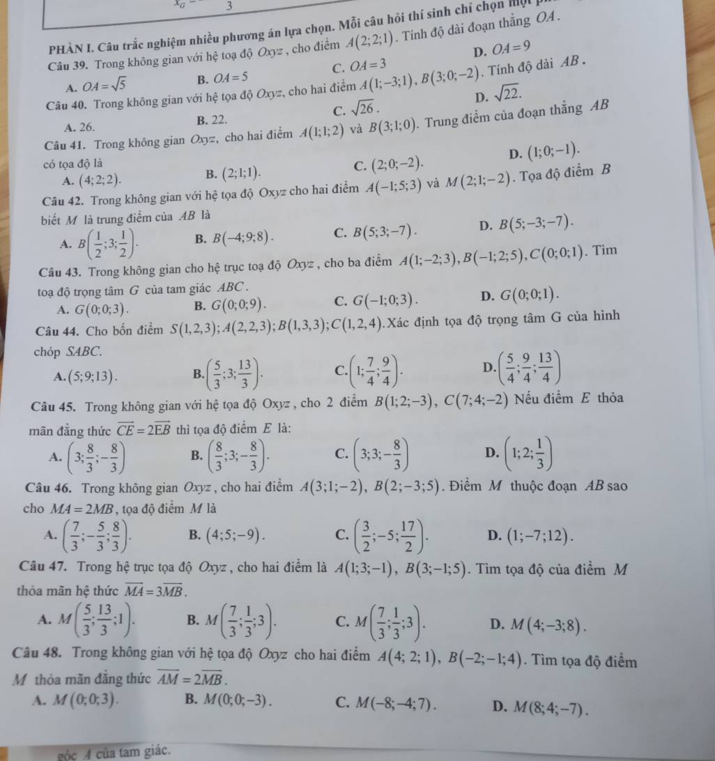 x_G- 3
PHÀN I. Câu trắc nghiệm nhiều phương án lựa chọn. Mỗi câu hồi thí sinh chỉ chọn mộ
Câu 39. Trong không gian với hệ toạ độ Oxyz , cho điểm A(2;2;1). Tính độ dài đoạn thắng OA .
D. OA=9
C. OA=3
A. OA=sqrt(5) B. OA=5
Câu 40. Trong không gian với hệ tọa độ Oxyz, cho hai điểm A(1;-3;1),B(3;0;-2). Tính độ dài AB .
D. sqrt(22).
C. sqrt(26).
A. 26. B. 22.
Câu 41. Trong không gian Oxyz , cho hai điểm A(1;1;2) và B(3;1;0). Trung điểm của đoạn thẳng AB
có tọa độ là C. (2;0;-2).
D. (1;0;-1).
A. (4;2;2).
B. (2;1;1).
Câu 42. Trong không gian với hệ tọa độ Oxyz cho hai điểm A(-1;5;3) và M(2;1;-2). Tọa độ điểm B
biết M là trung điểm của AB là
A. B( 1/2 ;3; 1/2 ). B. B(-4;9;8). C. B(5;3;-7). D. B(5;-3;-7).
Câu 43. Trong không gian cho hệ trục toạ độ Oxyz , cho ba điểm A(1;-2;3),B(-1;2;5),C(0;0;1). Tìm
toạ độ trọng tâm G của tam giác ABC .
A. G(0;0;3). B. G(0;0;9). C. G(-1;0;3). D. G(0;0;1).
Câu 44. Cho bốn điểm S(1,2,3);A(2,2,3);B(1,3,3);C(1,2,4). Xác định tọa độ trọng tâm G của hình
chóp SABC.
A. (5;9;13).
B. ( 5/3 ;3; 13/3 ). C (1; 7/4 ; 9/4 ). D. ( 5/4 ; 9/4 ; 13/4 )
Câu 45. Trong không gian với hệ tọa độ Oxyz , cho 2 điểm B(1;2;-3),C(7;4;-2) Nếu điểm E thỏa
mãn đẳng thức overline CE=2overline EB thì tọa độ điểm E là:
A. (3; 8/3 ;- 8/3 ) B. ( 8/3 ;3;- 8/3 ). C. (3;3;- 8/3 ) D. (1;2; 1/3 )
Câu 46. Trong không gian Oxyz , cho hai điểm A(3;1;-2),B(2;-3;5). Điểm M thuộc đoạn AB sao
cho MA=2MB , tọa độ điểm M là
A. ( 7/3 ;- 5/3 ; 8/3 ). B. (4;5;-9). C. ( 3/2 ;-5; 17/2 ). D. (1;-7;12).
Câu 47. Trong hệ trục tọa độ Oxyz, cho hai điểm là A(1;3;-1),B(3;-1;5). Tìm tọa độ của điểm M
thỏa mãn hệ thức vector MA=3vector MB.
A. M( 5/3 ; 13/3 ;1). B. M( 7/3 ; 1/3 ;3). C. M( 7/3 ; 1/3 ;3). D. M(4;-3;8).
Câu 48. Trong không gian với hệ tọa độ Oxyz cho hai điểm A(4;2;1),B(-2;-1;4). Tìm tọa độ điểm
Mỹ thỏa mãn đăng thức overline AM=2overline MB.
A. M(0;0;3). B. M(0;0;-3). C. M(-8;-4;7). D. M(8;4;-7).
góc A của tam giác.