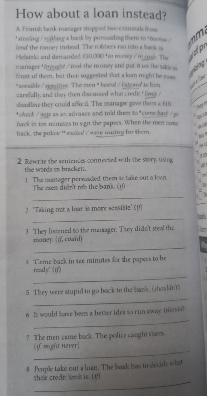 How about a loan instead? 
A Finnish bank manager stopped two criminals from 
' stealing / robbing a bank by persuading them to ' borrow ! 

lend the money instead. The robbers ran into a bank in 
Helsinki and demanded €50,000 ) in money / in cash. The 
Jofp 
manager * brought / took the money and put it on the table in izing 
front of them, but then suggested that a loan might be more 
*sensible / sensitive. The men * heard / listened to him 
ha line 
carefully, and they then discussed what credit ' limit / 
deadline they could afford. The manager gave them a £10
`` they m 
* check / note as an advance and told them to *come back / go u ca 
back in ten minutes to sign the papers. When the men came 
back, the police '* waited / were waiting for them. 
2 Rewrite the sentences connected with the story, using 
the words in brackets. 
1 The manager persuaded them to take out a loan. 
The men didn't rob the bank. (if) 
_ 
2 ‘Taking out a loan is more sensible.’ (if) 
_ 
3 They listened to the manager. They didn't steal the 
_ 
money. (if, could) 
4 ‘Come back in ten minutes for the papers to be 
_ 
ready.' (if) 
_ 
5 They were stupid to go back to the bank. (shouldn't) 
_ 
6 It would have been a better idea to run away. (should) 
7 The men came back. The police caught them. 
_ 
(if, might never)
8 People take out a loan. The bank has to decide what 
_ 
their credit limit is. (if)