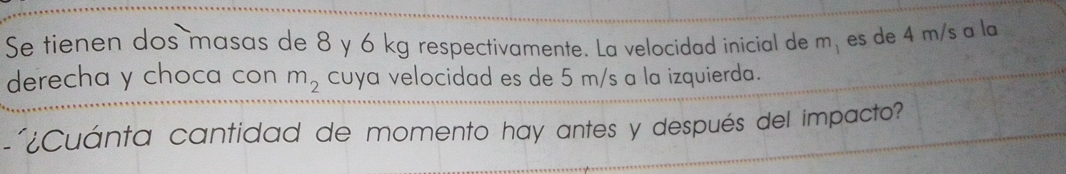 Se tienen dos masas de 8 y 6 kg respectivamente. La velocidad inicial de m_1 es de 4 m/s a la 
derecha y choca con m_2 cuya velocidad es de 5 m/s a la izquierda. 
¿Cuánta cantidad de momento hay antes y después del impacto?