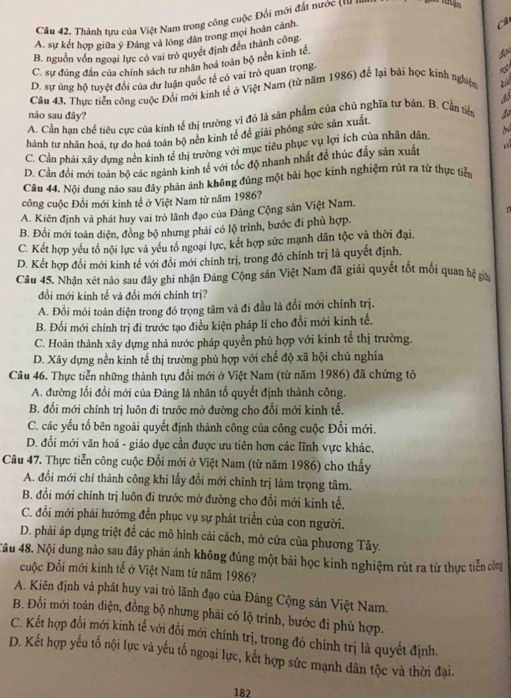 Cân 42. Thành tựu của Việt Nam trong công cuộc Đổi mới đất nước (tư '''
than
A. sự kết hợp giữa ý Đảng và lông dân trong mọi hoàn cảnh.
Cân
B. nguồn vốn ngoại lực có vai trò quyết định đến thành công.
C. sự đúng đắn của chính sách tư nhân hoá toàn bộ nền kinh tế.
đạc
D. sự ủng hộ tuyệt đối của dư luận quốc tế có vai trò quan trọng.
ngi
Câu 43. Thực tiễn công cuộc Đổi mới kinh tế ở Việt Nam (từ năm 1986) để lại bài học kinh nghiệm kiể
đô
nào sau đây?
A. Cần hạn chế tiêu cực của kinh tế thị trường vì đó là sản phẩm của chủ nghĩa tự bản. B. Cần tiến
hành tư nhân hoá, tư do hoá toàn bộ nền kinh tế đề giải phóng sức sản xuất. do
C. Cần phải xây dựng nền kinh tế thị trường với mục tiêu phục vụ lợi ích của nhân dân. ba
D. Cần đối mới toàn bộ các ngành kinh tế với tốc độ nhanh nhất để thúc đầy sản xuất vã
Câu 44. Nội dung nảo sau đây phản ánh không đúng một bài học kinh nghiệm rút ra từ thực tiền
công cuộc Đổi mới kinh tế ở Việt Nam từ năm 1986?
A. Kiên định và phát huy vai trò lãnh đạo của Đảng Cộng sản Việt Nam.
n
B. Đồi mới toàn diện, đồng bộ nhưng phải có lộ trình, bước đi phù hợp.
C. Kết hợp yếu tố nội lực và yếu tổ ngoại lực, kết hợp sức mạnh dân tộc và thời đại.
D. Kết hợp đồi mới kinh tế với đồi mới chính trị, trong đó chính trị là quyết định.
Câu 45. Nhận xét nào sau đây ghi nhận Đảng Cộng sán Việt Nam đã giải quyết tốt mối quan hệ giữa
đổi mới kinh tế và đồi mới chính trị?
A. Đổi mói toàn diện trong đó trọng tâm và đi đầu là đổi mới chính trị.
B. Đối mới chính trị đi trước tạo điều kiện pháp lí cho đổi mới kinh tế.
C. Hoàn thành xây dựng nhà nước pháp quyền phù hợp với kinh tế thị trường.
D. Xây dựng nền kinh tế thị trường phù hợp với chế độ xã hội chủ nghia
Câu 46. Thực tiễn những thành tựu đồi mới ở Việt Nam (từ năm 1986) đã chứng tỏ
A. đường lối đổi mới của Đảng là nhân tố quyết định thành công.
B. đối mới chính trị luôn đi trước mở đường cho đổi mới kinh tế.
C. các yếu tố bên ngoài quyết định thành công của công cuộc Đổi mới.
D. đổi mới văn hoá - giáo dục cần được ưu tiên hơn các lĩnh vực khác.
Câu 47. Thực tiễn công cuộc Đổi mới ở Việt Nam (từ năm 1986) cho thấy
A. đổi mới chỉ thành công khi lấy đổi mới chính trị làm trọng tâm.
B. đổi mới chính trị luôn đi trước mở đường cho đồi mới kinh tế.
C. đổi mới phải hướmg đến phục vụ sự phát triển của con người.
D. phải áp dụng triệt để các mô hình cải cách, mở cửa của phương Tây.
Câu 48. Nội dung nảo sau đây phản ánh không đúng một bài học kinh nghiệm rút ra từ thực tiễn công
uộc Đổi mới kinh tế ở Việt Nam từ năm 1986?
A. Kiên định và phát huy vai trò lãnh đạo của Đảng Cộng sản Việt Nam.
B. Đổi mới toàn diện, đồng bộ nhưng phải có lộ trình, bước đi phù hợp.
C. Kết hợp đổi mới kinh tế với đồi mới chính trị, trong đó chính trị là quyết định.
D. Kết hợp yếu tố nội lực và yếu tố ngoại lực, kết hợp sức mạnh dân tộc và thời đại.
182