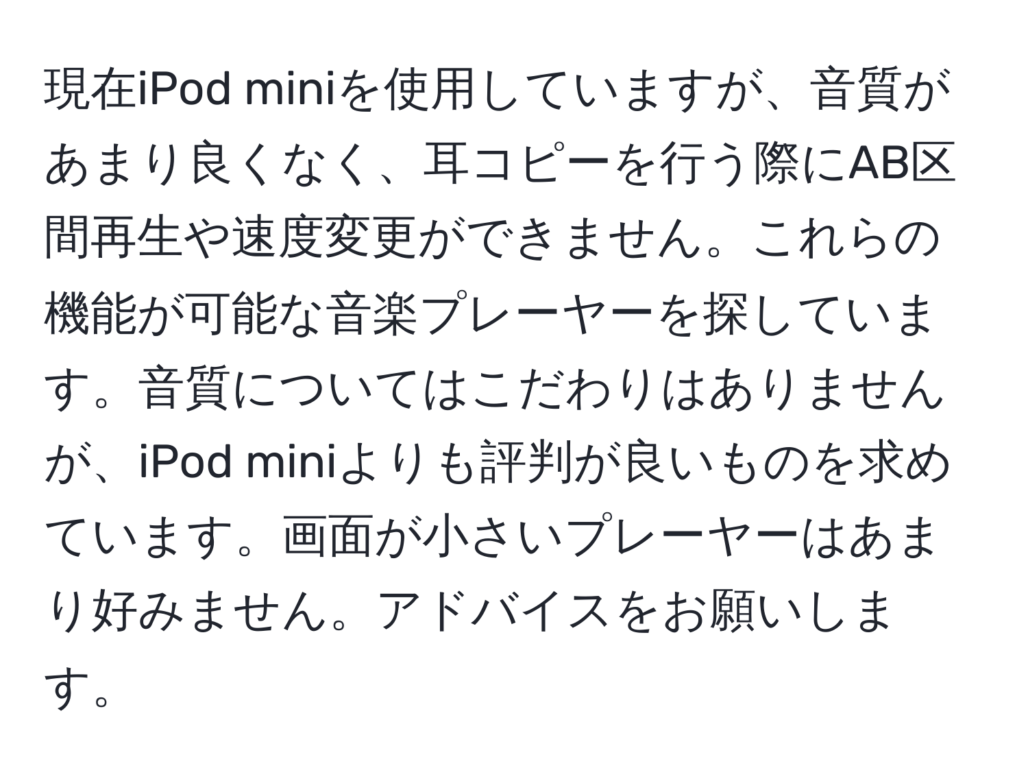 現在iPod miniを使用していますが、音質があまり良くなく、耳コピーを行う際にAB区間再生や速度変更ができません。これらの機能が可能な音楽プレーヤーを探しています。音質についてはこだわりはありませんが、iPod miniよりも評判が良いものを求めています。画面が小さいプレーヤーはあまり好みません。アドバイスをお願いします。