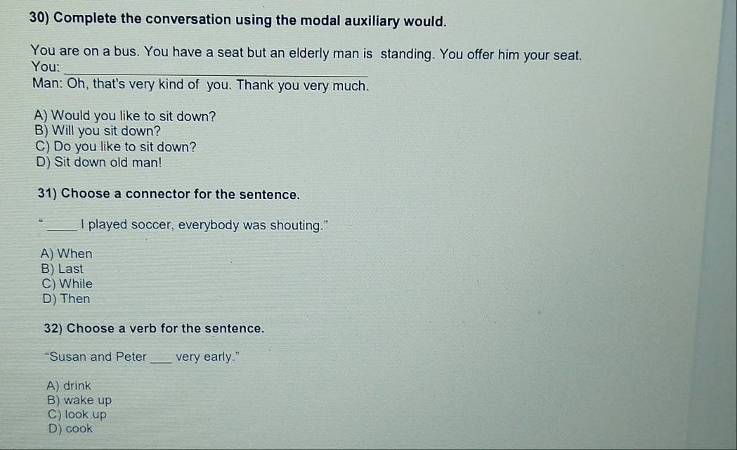 Complete the conversation using the modal auxiliary would.
You are on a bus. You have a seat but an elderly man is standing. You offer him your seat.
You:_
Man: Oh, that's very kind of you. Thank you very much.
A) Would you like to sit down?
B) Will you sit down?
C) Do you like to sit down?
D) Sit down old man!
31) Choose a connector for the sentence.
_I played soccer, everybody was shouting."
A) When
B) Last
C) While
D) Then
32) Choose a verb for the sentence.
“Susan and Peter _very early."
A) drink
B) wake up
C) look up
D) cook