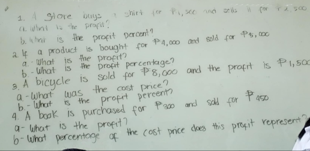 A Store buys shirt for p 1, scc and sells i1 for 72. 500
a. What is the prapit? 
b. Whai is the propit percent? 
a. If a product is bought for 4, 000 and sold for 5, c00
a. What is the procit? 
b. - What is the profit percentage? 
3. A bicycle is sold for 8, 000 and the prafit is P1, 5a
9. - What was the cost price? 
b. - What is the profit percent? 
4. A book is purchased for 3o0 and sold for aso 
a- What is the profit? 
6-What percentage of the cost price does this prapit represent?