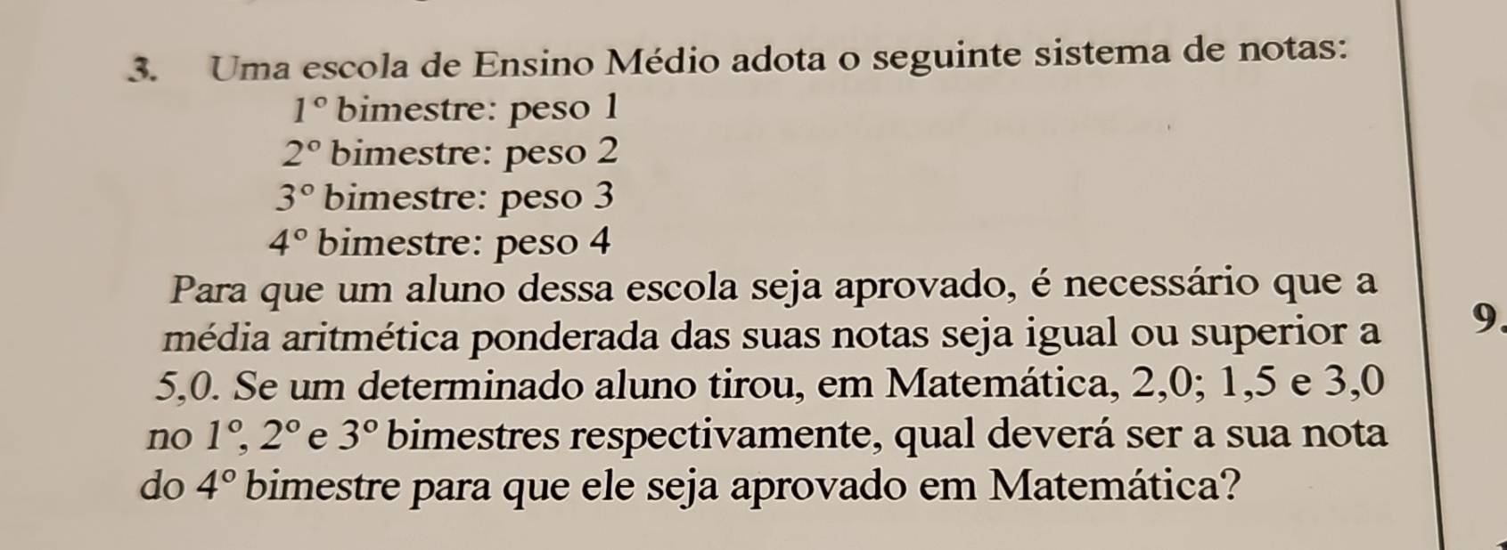 Uma escola de Ensino Médio adota o seguinte sistema de notas:
1° bimestre: peso 1
2° bimestre: peso 2
3° bimestre: peso 3
4° bimestre: peso 4
Para que um aluno dessa escola seja aprovado, é necessário que a 
média aritmética ponderada das suas notas seja igual ou superior a 9.
5, 0. Se um determinado aluno tirou, em Matemática, 2, 0; 1, 5 e 3, 0
no 1°, 2° e 3° bimestres respectivamente, qual deverá ser a sua nota 
do 4° bimestre para que ele seja aprovado em Matemática?