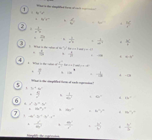 What is the simplified form of each expression?
1
1. 8g^(-2)d^6
a 8g^2d^(-6) b.  d^3/8g^2  c. 8gd^(-12) a  Rd^2/R^2 
2
2.  3/a^(-9)b 
a.  27a/b  b.  3/a^2b  c.  3/ab^(-4)  d.  3a^2/b 
3 3. What is the value of 4x^(-1)y^3 for x=3 and y=-1
a.  4/729  b. - 4/27  c. -108 d. 4(-3)^0
4 4. What is the value of  (y^(-5))/x^(-3)  for x=2 and y=-4 ?
a.  10/3  b. 128 c. - 1/128  d. -128
What is the simplified form of each expression?
5
5. 7x^(-8)· 6x^3
a.  42/x^5  b.  1/42x^5  c. 42x^(11) d. 13x^(-2)
6 6. x^8· 2y^(10)· 5x^3 10xy^(23) c. 8x^(13)y^(20) d. 10x^(13)y^m
a 10x^(80)y^(10) b.
7 7. -4x^3· 2y^(-2)· 5y^3· x^(-4)  5y^3/2x 
a. - x^2/40y^3  b.  40y^3/x^5  c. - 2x^5/5y^3  d.
Simplify the expression