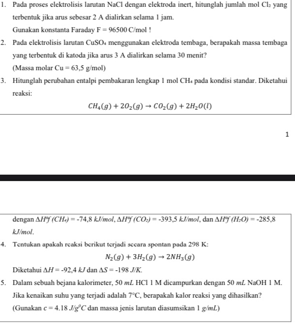 Pada proses elektrolisis larutan NaCl dengan elektroda inert, hitunglah jumlah mol Cl_2 yang
terbentuk jika arus sebesar 2 A dialirkan selama 1 jam.
Gunakan konstanta Faraday F=96500C/n hol !
2. Pada elektrolisis larutan CuSO4 menggunakan elektroda tembaga, berapakah massa tembaga
yang terbentuk di katoda jika arus 3 A dialirkan selama 30 menit?
(Massa molar Cu=63,5g/mol)
3. Hitunglah perubahan entalpi pembakaran lengkap 1 mol CH₄ pada kondisi standar. Diketahui
reaksi:
CH_4(g)+2O_2(g)to CO_2(g)+2H_2O(l)
1
dengan △ H^of(CH_4)=-74,8 kJ/mol, △ H^of(CO_2)=-393 ,5 kJ/mol, dan △ H°f(H_2O)=-285,8
kJ/mol.
4. Tentukan apakah reaksi berikut terjadi sccara spontan pada 298 K:
N_2(g)+3H_2(g)to 2NH_3(g)
Diketahui △ H=-92,4kJ dan △ S=-198J/K.
5. Dalam sebuah bejana kalorimeter, 50 mL HCl 1 M dicampurkan dengan 50 mL NaOH 1 M.
Jika kenaikan suhu yang terjadi adalah 7°C , berapakah kalor reaksi yang dihasilkan?
(Gunakan c=4.18J/g^0C dan massa jenis larutan diasumsikan 1 g/mL)