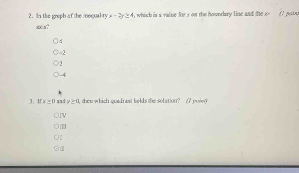 In the graph of the inequality x-2y≥ 4 , which is a value for x on the boundary line and the x - (1 poin
axis?
4
-2
2
-4
3. If x≥ 0 and y≥ 0 , then which quadrant holds the solution? (1 point)
IV
III
1
II