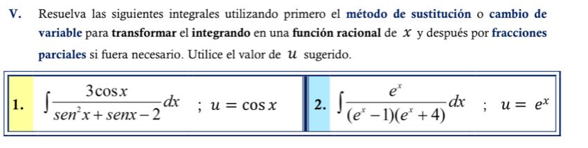 Resuelva las siguientes integrales utilizando primero el método de sustitución o cambio de 
variable para transformar el integrando en una función racional de X y después por fracciones 
parciales si fuera necesario. Utilice el valor de U sugerido. 
1. ∈t  3cos x/sen^2x+senx-2 dx; u=cos x 2. ∈t  e^x/(e^x-1)(e^x+4) dx; u=e^x