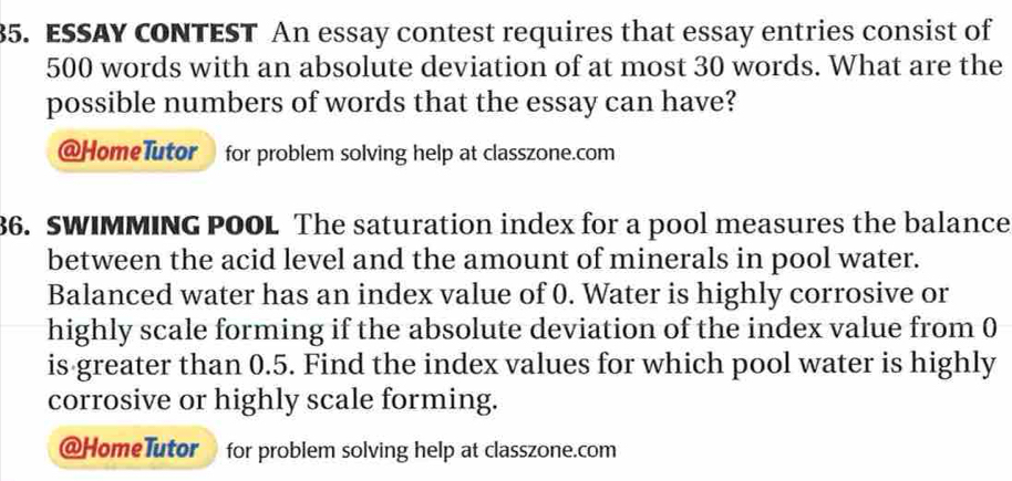 ESSAY CONTEST An essay contest requires that essay entries consist of
500 words with an absolute deviation of at most 30 words. What are the 
possible numbers of words that the essay can have? 
@HomeTutor for problem solving help at classzone.com 
36. SWIMMING POOL The saturation index for a pool measures the balance 
between the acid level and the amount of minerals in pool water. 
Balanced water has an index value of 0. Water is highly corrosive or 
highly scale forming if the absolute deviation of the index value from 0
is greater than 0.5. Find the index values for which pool water is highly 
corrosive or highly scale forming. 
@HomeTutor for problem solving help at classzone.com