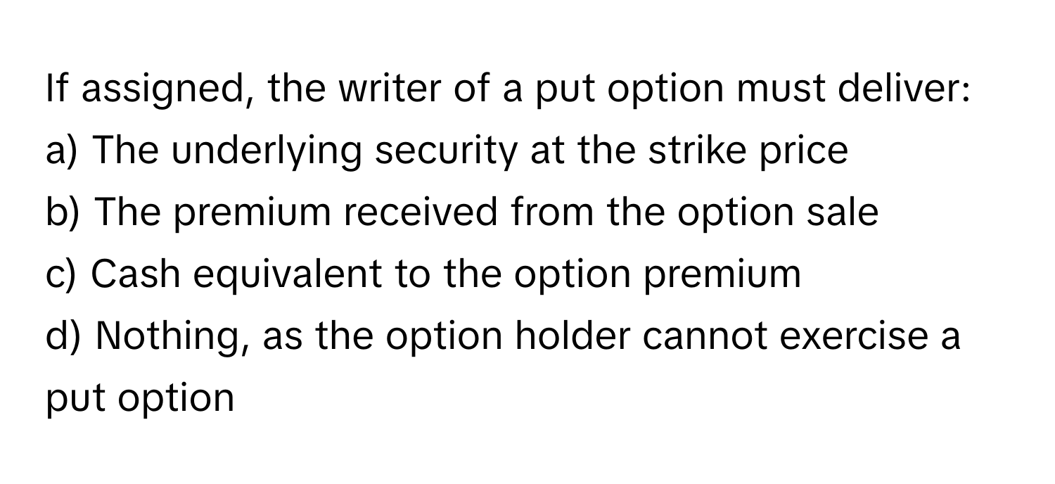 If assigned, the writer of a put option must deliver:

a) The underlying security at the strike price 
b) The premium received from the option sale 
c) Cash equivalent to the option premium 
d) Nothing, as the option holder cannot exercise a put option