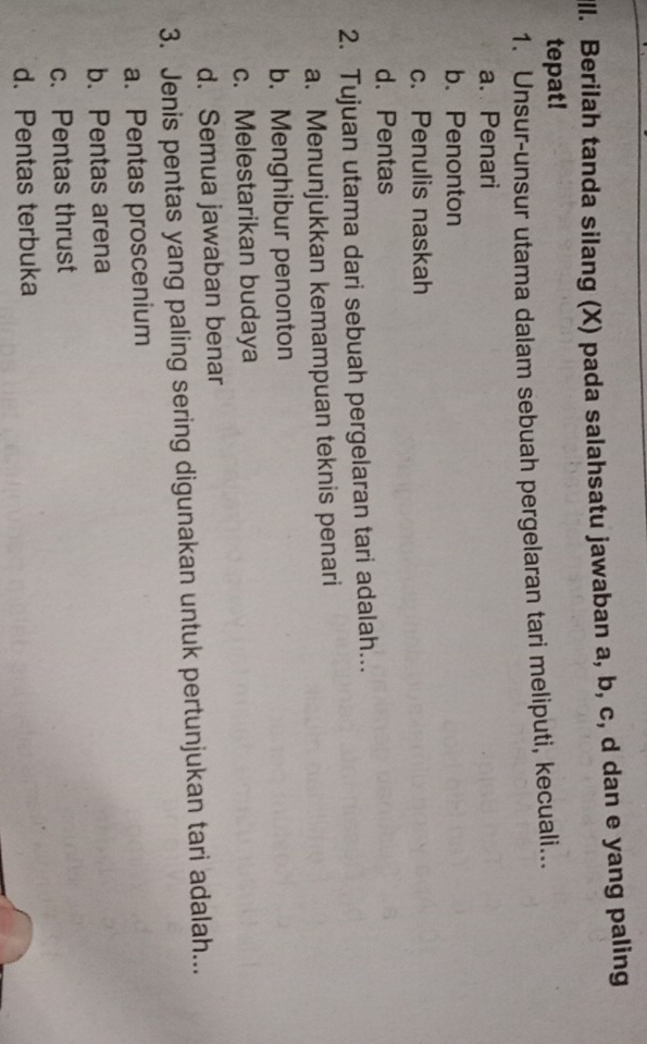 ll. Berilah tanda silang (X) pada salahsatu jawaban a, b, c, d dan e yang paling
tepat!
1. Unsur-unsur utama dalam sebuah pergelaran tari meliputi, kecuali...
a. Penari
b. Penonton
c. Penulis naskah
d. Pentas
2. Tujuan utama dari sebuah pergelaran tari adalah...
a. Menunjukkan kemampuan teknis penari
b. Menghibur penonton
c. Melestarikan budaya
d. Semua jawaban benar
3. Jenis pentas yang paling sering digunakan untuk pertunjukan tari adalah...
a. Pentas proscenium
b. Pentas arena
c. Pentas thrust
d. Pentas terbuka