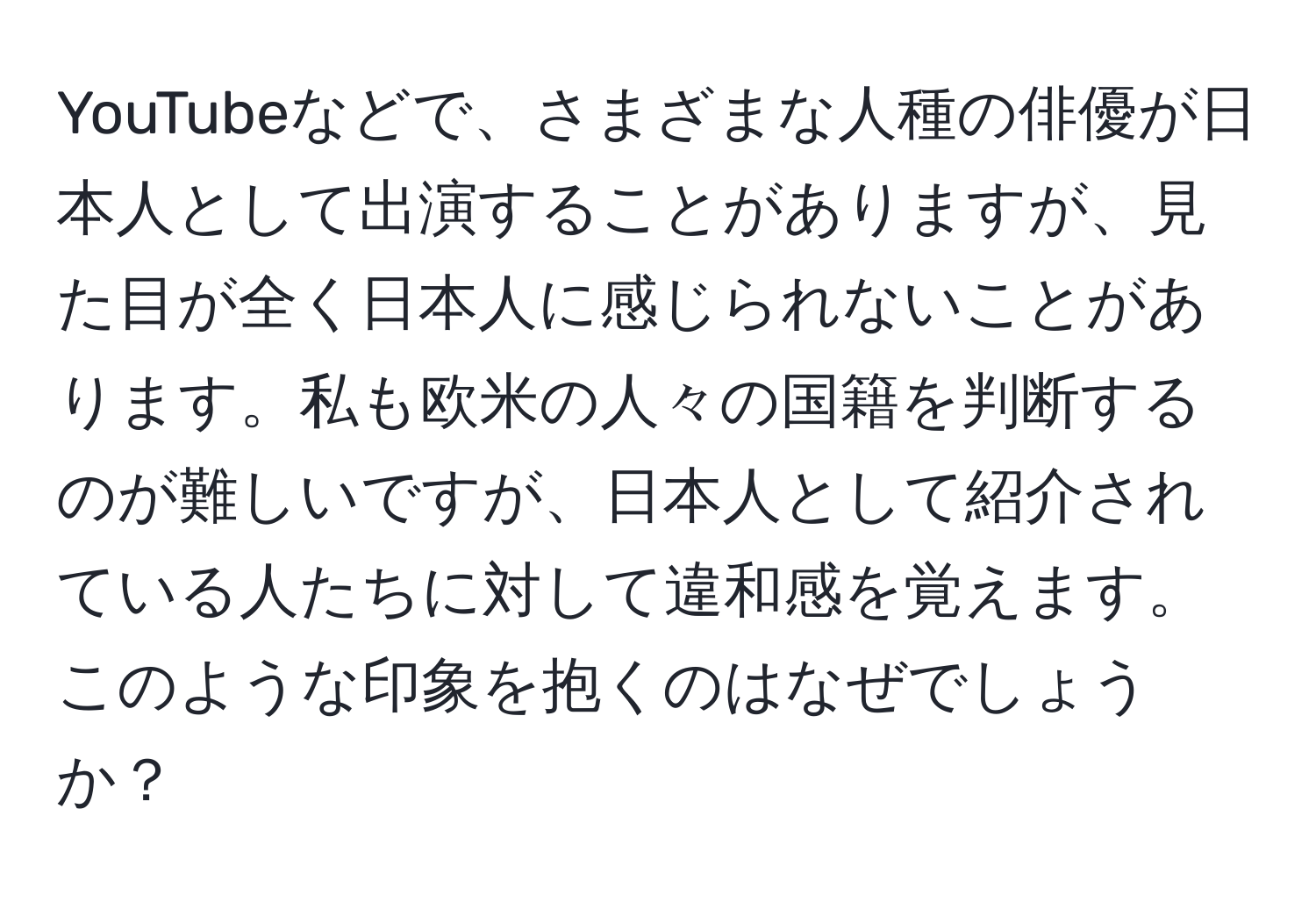 YouTubeなどで、さまざまな人種の俳優が日本人として出演することがありますが、見た目が全く日本人に感じられないことがあります。私も欧米の人々の国籍を判断するのが難しいですが、日本人として紹介されている人たちに対して違和感を覚えます。このような印象を抱くのはなぜでしょうか？