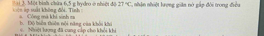 Một bình chứa 6,5 g hydro ở nhiệt độ 27°C , nhận nhiệt lượng giãn nở gấp đôi trong điều 
kiện áp suất không đổi. Tính : 
a. Công mà khí sinh ra 
b. Độ biển thiên nội năng của khối khí 
c. Nhiệt lượng đã cung cấp cho khối khí