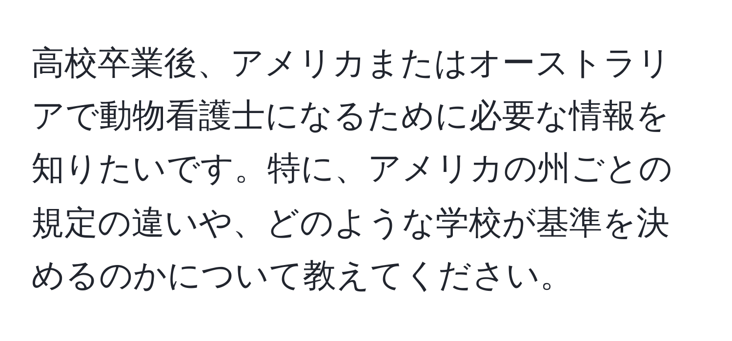 高校卒業後、アメリカまたはオーストラリアで動物看護士になるために必要な情報を知りたいです。特に、アメリカの州ごとの規定の違いや、どのような学校が基準を決めるのかについて教えてください。