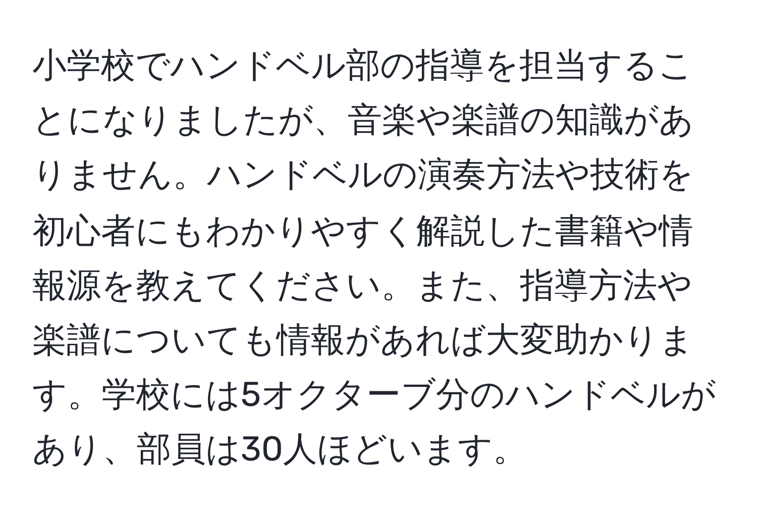 小学校でハンドベル部の指導を担当することになりましたが、音楽や楽譜の知識がありません。ハンドベルの演奏方法や技術を初心者にもわかりやすく解説した書籍や情報源を教えてください。また、指導方法や楽譜についても情報があれば大変助かります。学校には5オクターブ分のハンドベルがあり、部員は30人ほどいます。