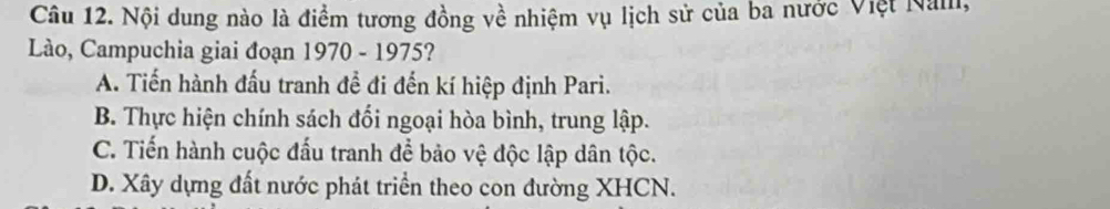 Nội dung nào là điểm tương đồng về nhiệm vụ lịch sử của ba nước Việt Năm,
Lào, Campuchia giai đoạn 1970 - 1975?
A. Tiến hành đấu tranh đề đi đến kí hiệp định Pari.
B. Thực hiện chính sách đối ngoại hòa bình, trung lập.
C. Tiến hành cuộc đấu tranh để bảo vệ độc lập dân tộc.
D. Xây dựng đất nước phát triển theo con đường XHCN.