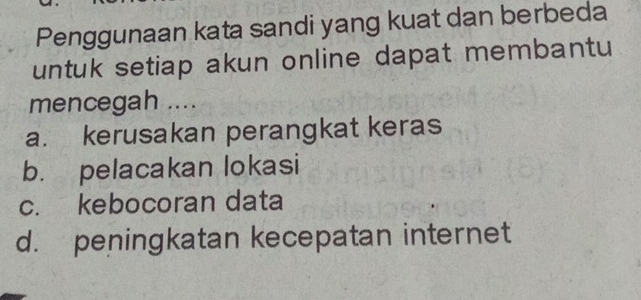 Penggunaan kata sandi yang kuat dan berbeda
untuk setiap akun online dapat membantu
mencegah ....
a. kerusakan perangkat keras
b. pelacakan lokasi
c. kebocoran data
d. peningkatan kecepatan internet