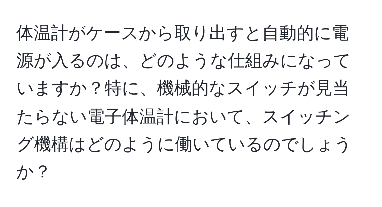 体温計がケースから取り出すと自動的に電源が入るのは、どのような仕組みになっていますか？特に、機械的なスイッチが見当たらない電子体温計において、スイッチング機構はどのように働いているのでしょうか？