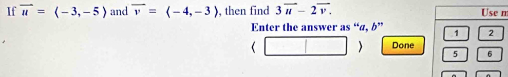 If vector u=langle -3,-5rangle and vector v=langle -4,-3rangle , then find 3overline u-2overline v. m 
Enter the answer as “ a, b ” 
Done