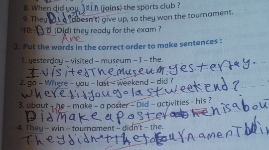 When did you N(joins) the sports club ? 
9. They a (doesn't) give up, so they won the tournament. 
10. ) o (Did) they ready for the exam ? 
3. Put the words in the correct order to make sentences : 
1. yesterday - visited - museum - I - the. 
2. go - Where - you - last - weekend - did ? 
3. about - he - make - a poster - Did - activities - his ? 
4. They - win - tournament - didn't - the.