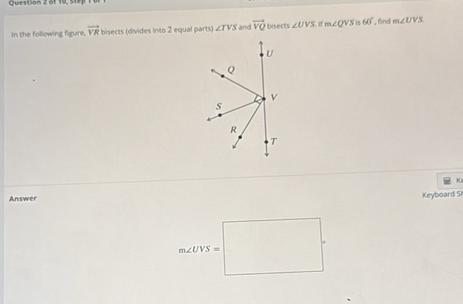 of 16, Step 1 61 
In the following figure, vector VR bisects (divides into 2 equal parts) ∠ TVS and vector VQ bisects ∠ UVS. If m∠ QVS is 60° find m∠ UVS
K
Answer 
Keyboard Sì
m∠ OYS=□°