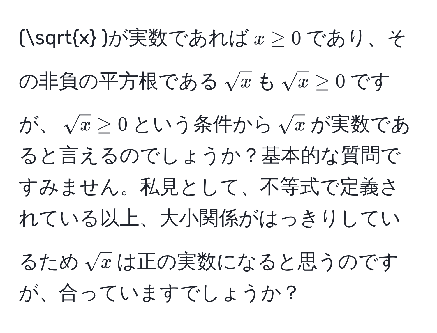 (sqrt(x) )が実数であれば( x ≥ 0 )であり、その非負の平方根である(sqrt(x) )も(sqrt(x) ≥ 0)ですが、(sqrt(x) ≥ 0)という条件から(sqrt(x) )が実数であると言えるのでしょうか？基本的な質問ですみません。私見として、不等式で定義されている以上、大小関係がはっきりしているため(sqrt(x) )は正の実数になると思うのですが、合っていますでしょうか？