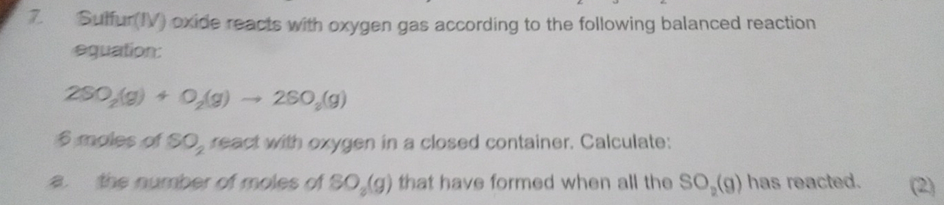 Suffur(IV) oxide reacts with oxygen gas according to the following balanced reaction 
equation:
2SO_2(g)+O_2(g)to 2SO_2(g)
6 moles of SO_2 react with oxygen in a closed container. Calculate: 
a. the number of moles of SO_2(g) that have formed when all the SO_2(g) has reacted. (2)