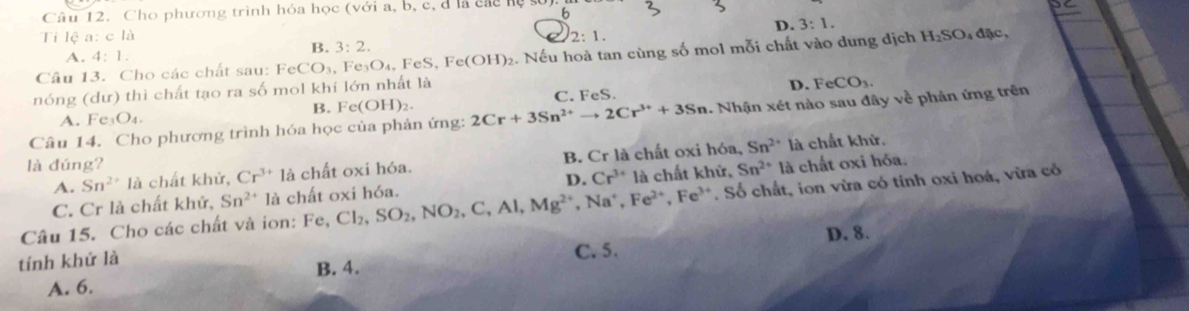 Cho phương trình hóa học (với a, b, c, d là các hộ 6
D. 3:1. 
Ti lệ a: c là 2:1. 
Câu 13. Cho các chất sau: FeCO_3, Fe_3O_4, FeS, Fe(OH)_2 2. Nếu hoà tan cùng số mol mỗi chất vào dung địch H_2SO , đặc,
A. 4:1.
B. 3:2. 
nóng (dư) thì chất tạo ra số mol khí lớn nhất là
A. Fe_3O_4. C. FeS. D. FeCO_3. 
B. Fe(OH)_2. 
Câu 14. Cho phương trình hóa học của phản ứng: 2Cr+3Sn^(2+)to 2Cr^(3+)+3Sn Nhận xét nào sau đây về phản ứng trên
Sn^(2+)
A. Sn^(2+)la chất khử, Cr^(3+)la chất oxi hóa. B. Cr là chất oxi hóa, là chất khử.
là đúng? là chất oxi hóa.
C. Cr là chất khử, Sn^(2+) 1 à chất oxi hóa. D. Cr^(3+) là chất 1 hin Sn^(2+)
Câu 15. Cho các chất và ion: Fe, Cl_2, SO_2, NO_2, C, Al, Mg^(2+), Na^+, Fe^(2+), Fe^(3+) Soverline  O chất, ion vừa có tính oxi hoá, vừa có
tính khử là C. 5. D. 8.
B. 4.
A. 6.