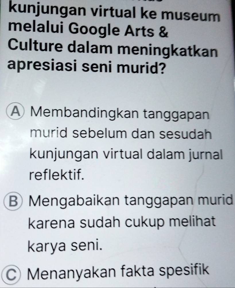 kunjungan virtual ke museum
melalui Google Arts &
Culture dalam meningkatkan
apresiasi seni murid?
A Membandingkan tanggapan
murid sebelum dan sesudah
kunjungan virtual dalam jurnal
reflektif.
BMengabaikan tanggapan murid
karena sudah cukup melihat
karya seni.
Menanyakan fakta spesifik