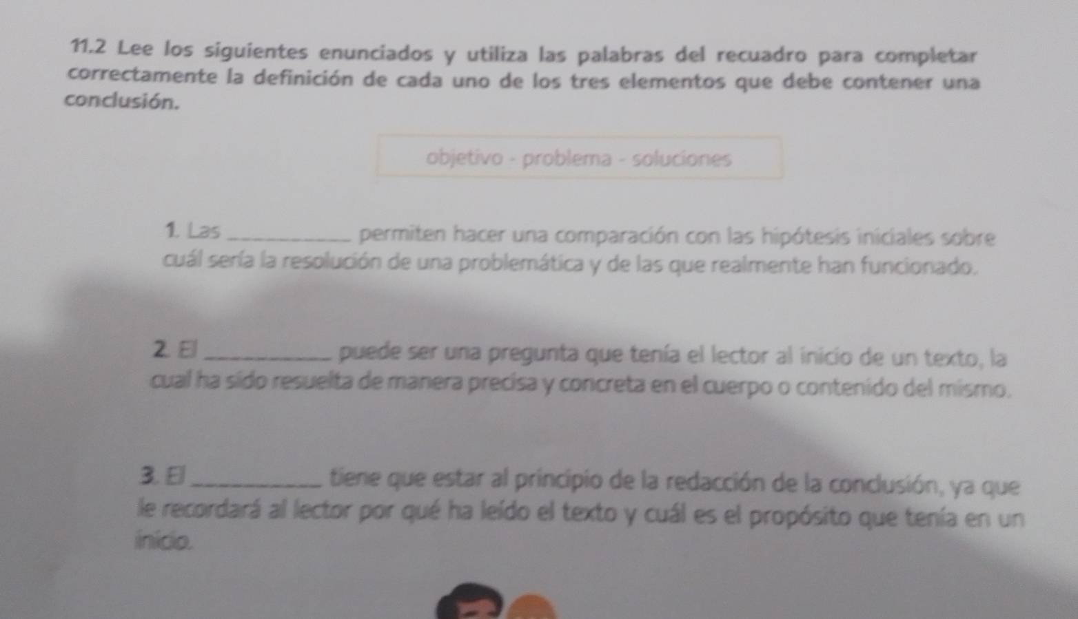 11.2 Lee los siguientes enunciados y utiliza las palabras del recuadro para completar 
correctamente la definición de cada uno de los tres elementos que debe contener una 
conclusión. 
objetivo - problema - soluciones 
1. Las _permiten hacer una comparación con las hipótesis iniciales sobre 
cuál sería la resolución de una problemática y de las que realmente han funcionado. 
2. El_ puede ser una pregunta que tenía el lector al inicio de un texto, la 
cual ha sído resuelta de manera precisa y concreta en el cuerpo o contenido del mismo. 
3. El_ tiene que estar al principio de la redacción de la conclusión, ya que 
le recordará al lector por qué ha leído el texto y cuál es el propósito que tenía en un 
inicio.