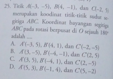 Titik A(-3,-5), B(4,-1) , dan C(-2,5)
merupakan koodinat titik-titik sudut se-
gitiga ABC. Koordinat bayangan segitiga
ABC pada rotasi berpusat di O sejauh 180°
adalah ....
A. A'(-3,5), B'(4,1) , dan C'(-2,-5)
B. A'(3,-5), B'(-4,-1) , dan C(2,5)
C. A'(3,5), B'(-4,1) , dan C(2,-5)
D. A'(5,3), B'(-1,4) , dan C(5,-2)