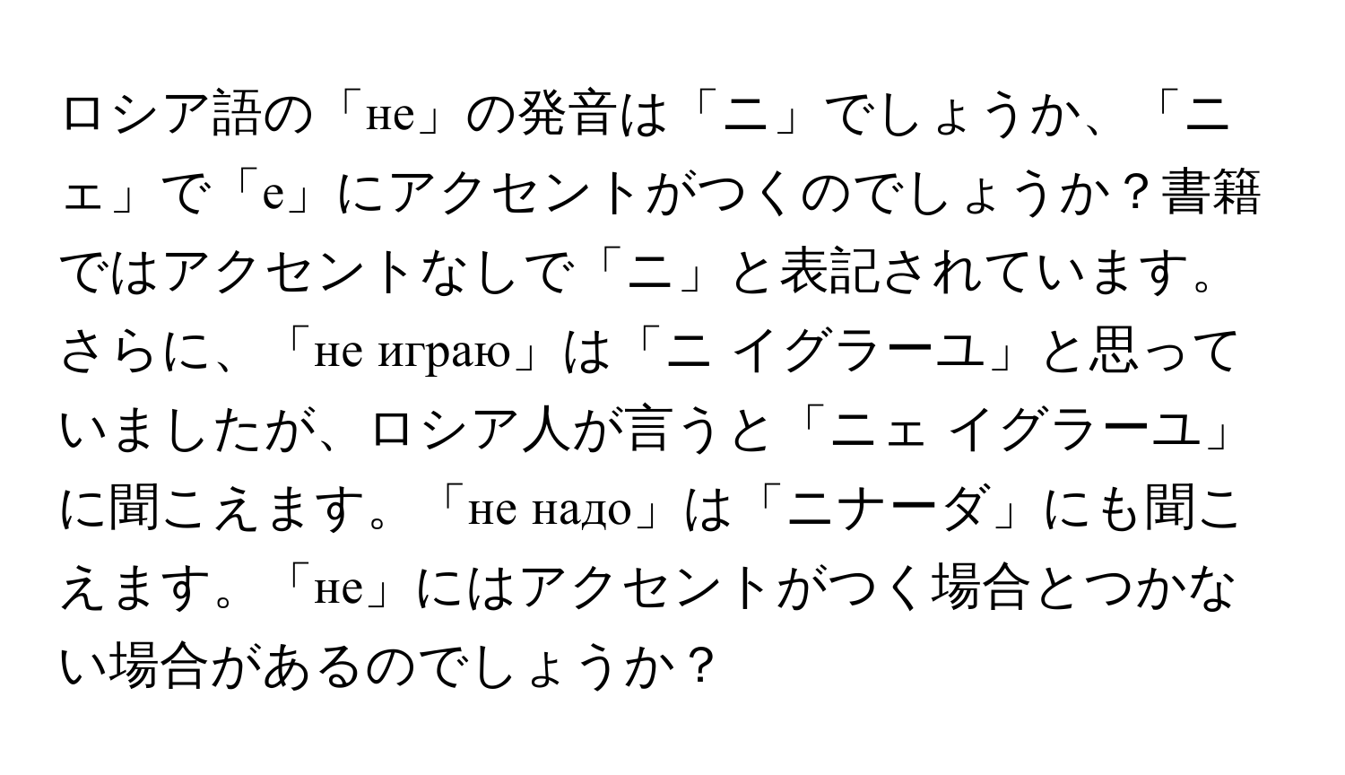 ロシア語の「не」の発音は「ニ」でしょうか、「ニェ」で「е」にアクセントがつくのでしょうか？書籍ではアクセントなしで「ニ」と表記されています。さらに、「не играю」は「ニ イグラーユ」と思っていましたが、ロシア人が言うと「ニェ イグラーユ」に聞こえます。「не надо」は「ニナーダ」にも聞こえます。「не」にはアクセントがつく場合とつかない場合があるのでしょうか？