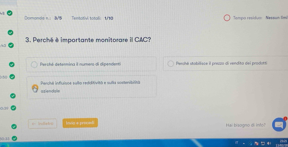 Domanda n.: 3/5 Tentativi totali: 1/10 Tempo residuo: Nessun limi 
3. Perché è importante monitorare il CAC?
:43
Perché determina il numero di dipendenti Perché stabilisce il prezzo di vendita dei prodotti
0:50
Perché influisce sulla redditività e sulla sostenibilità 
aziendale
0:39
Indietro Invia e procedi 
Hai bisogno di info?
50:33
23:21
13/02/20