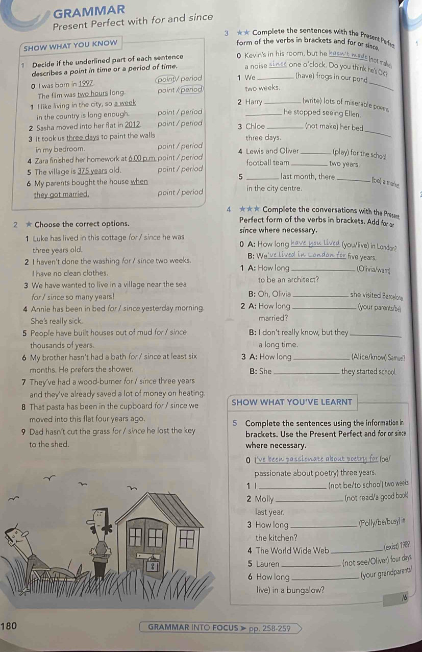 GRAMMAR
Present Perfect with for and since
3 ★* Complete the sentences with the Present Perfed
SHOW WHAT YOU KNOW
form of the verbs in brackets and for or since
1 Decide if the underlined part of each sentence 1
0 Kevin's in his room, but he hasw't wade (not make
describes a point in time or a period of time.
a noise since one o'clock. Do you think hes OK?
0 I was born in 1997. point)/ period 1 We _(have) frogs in our pond_
The film was two hours long. point /period two weeks.
1 I like living in the city, so a week 2 Harry _(write) lots of miserable poems
in the country is long enough. point / period
_he stopped seeing Ellen.
_
2 Sasha moved into her flat in 2012. point / period 3 Chloe _(not make) her bed
3 It took us three days to paint the walls three days.
in my bedroom. point / period 4 Lewis and Oliver _ (play) for the school
4 Zara finished her homework at 6.00 p.m. point / period football team _two years.
5
5 The village is 375 years old. point / period _last month, there _(be) a market
6 My parents bought the house when
they got married. point / period in the city centre.
4 ★★★ Complete the conversations with the Present
2 ★ Choose the correct options.
Perfect form of the verbs in brackets. Add for or
since where necessary.
1 Luke has lived in this cottage for / since he was 0 A: How long have you Lived (you/live) in London?
three years old.
2 I haven't done the washing for / since two weeks.
B: We_ ve lived in London for five years.
I have no clean clothes.
1 A: How long_ (Olivia/want)
to be an architect?
3 We have wanted to live in a village near the sea
for / since so many years! B: Oh, Olivia _she visited Barcelona
4 Annie has been in bed for / since yesterday morning. 2 A: How long _(your parents/be)
She's really sick.
married?
5 People have built houses out of mud for / since B: I don't really know, but they_
thousands of years. a long time.
6 My brother hasn't had a bath for / since at least six 3 A: How long _(Alice/know) Samuel?
months. He prefers the shower. B: She _they started school.
7 They've had a wood-burner for / since three years
and they've already saved a lot of money on heating.
8 That pasta has been in the cupboard for / since we SHOW WHAT YOU'VE LEARNT
moved into this flat four years ago.
5 Complete the sentences using the information in
9 Dad hasn’t cut the grass for / since he lost the key brackets. Use the Present Perfect and for or since
to the shed. where necessary.
O I've been passionate about poetry for (be/
passionate about poetry) three years.
1 1 _(not be/to school) two weeks
2 Molly_
(not read/a good book)
last year.
3 How long_
(Polly/be/busy) in
the kitchen?
4 The World Wide Web_
. (exist) 1989.
5 Lauren_
(not see/Oliver) four days.
6 How long_
(your grandparents/
live) in a bungalow?
16
180 GRAMMAR INTO FOCUS 》 pp. 258-259