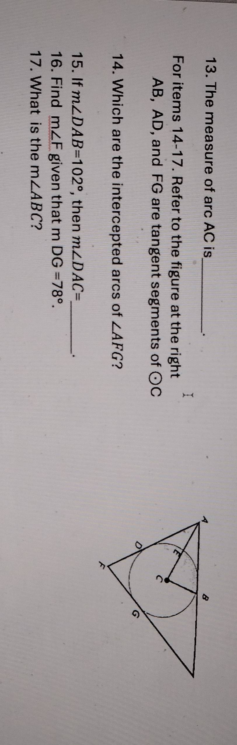 The measure of arc AC is_ 
. 
For items 14-17. Refer to the figure at the right
AB, AD, and FG are tangent segments of odot C
14. Which are the intercepted arcs of ∠ AFG ? 
15. If m∠ DAB=102° , then m∠ DAC= _ 
. 
16. Find m∠ F given that mDG=78°. 
17. What is the m∠ ABC ?