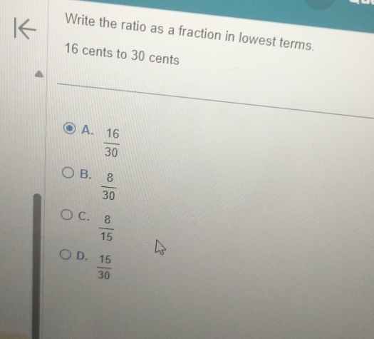 Write the ratio as a fraction in lowest terms.
16 cents to 30 cents
A.  16/30 
B.  8/30 
C.  8/15 
D.  15/30 