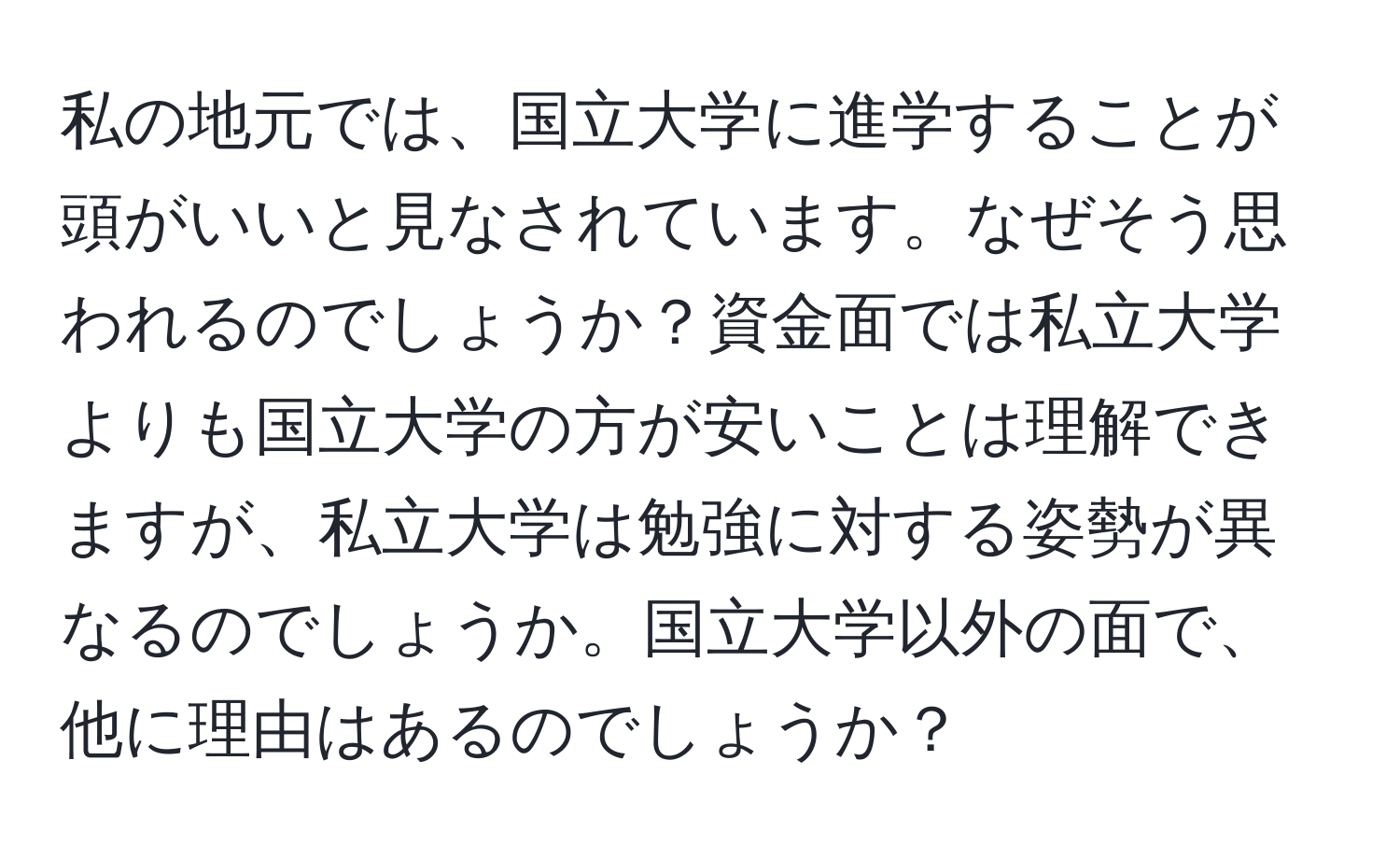 私の地元では、国立大学に進学することが頭がいいと見なされています。なぜそう思われるのでしょうか？資金面では私立大学よりも国立大学の方が安いことは理解できますが、私立大学は勉強に対する姿勢が異なるのでしょうか。国立大学以外の面で、他に理由はあるのでしょうか？