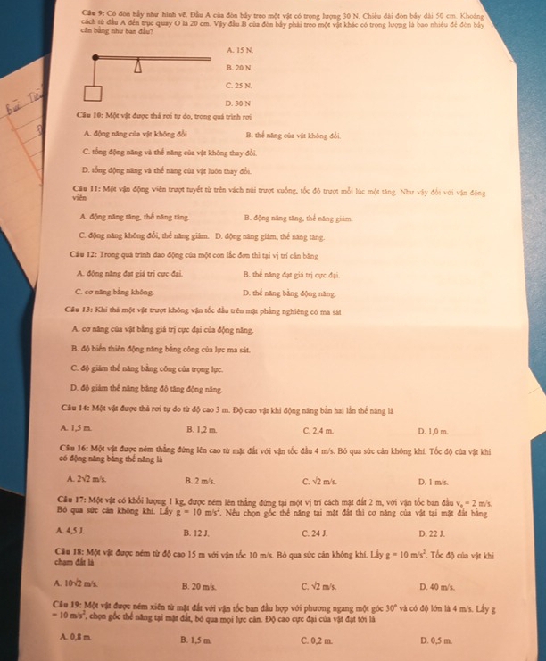 Cầu 9: Có đòn bầy như hình vê. Đầu A của đòn bầy treo một vật có trọng lượng 30 N. Chiều dài đòn bầy đài 50 cm. Khoảng
cần bằng như ban đầu?  cách từ đầu A đến trục quay O là 20 cm. Vậy đầu B của đòn bầy phải treo một vật khác có trọng lượng là bao nhiều để đòn bầy
A. 15 N.
B. 20 N.
C. 25 N.
D. 30 N
Câu 10: Một vật được thá rơi tự do, trong quá trình rơi
A. động năng của vật không đổi B. thể năng của vật không đổi.
C. tổng động năng và thể năng của vật không thay đổi.
D. tổng động năng và thể năng của vật luôn thay đổi.
Cầu 11:M(k vận động viên trượt tuyết từ trên vách núi trượt xuồng, tốc độ trượt mỗi lúc một tăng. Như vậy đổi với vận động
viên
A. động năng tăng, thế năng tăng. B. động năng tăng, thể năng giám.
C. động năng không đổi, thể năng giám. D. động năng giám, thể năng tăng.
Câu 12: Trong quá trình dao động của một con lắc đơn thì tại vị trí cân bằng
A. động năng đạt giá trị cực đại B. thể năng đạt giá trị cực đại.
C. cơ năng bằng không. D. thế năng bằng động năng.
Câu 13: Khi thá một vật trượt không vận tốc đầu trên mặt phẳng nghiêng có ma sát
A. cơ năng của vật bằng giá trị cực đại của động năng.
B. độ biến thiên động năng bằng công của lực ma sát.
C. độ giám thể năng bằng công của trọng lực.
D. độ giám thể năng bằng độ tăng động năng.
Câu 1 4:M vật vật được thả rơi tự đo từ độ cao 3 m. Độ cao vật khi động năng bản hai lằn thể năng là
A. 1,5 m. B. 1,2 m. C. 2,4 m. D. 1,0 m.
Cầu 16: Một vật được ném thẳng đứng lên cao từ mặt đất với vận tốc đầu 4 m/s. Bỏ qua sức cản không khí. Tốc độ của vật khi
có động năng băng thể năng là
A. 2sqrt(2) m/s B. 2 m/s. C. sqrt(2)m/s. D. 1 m/s.
Câu 17:M/K vật có khổi lượng 1 kg, được ném lên thẳng đứng tại một vị trí cách mật đất 2 m, với vận tốc ban đầu v_o=2 m/s.
Bó qua sức cán không khí. Lầy g=10m/s^2. Nếu chọn gốc thể năng tại mặt đất thì cơ năng của vật tại mặt đất bằng
A. 4.51.
B. 12 J. C. 24 J. D. 22 J.
Câu 18:M64
chạm đất là : vật được ném từ độ cao 15 m với vận tốc 10 m/s. Bỏ qua sức cản không khí. Lấy g=10m/s^2. Tốc độ của vật khi
A. 10sqrt(2) m/s B. 20 m/s. C. sqrt(2)m/s D. 40 m/s.
Cầu 19: Một vật được ném xiên từ mặt đất với vận tốc ban đầu hợp với phương ngang một góc 30° và có độ lớn là 4 m/s. Lầy g
=10m/s^2 *, chọn gốc thể năng tại mặt đất, bỏ qua mọi lực cân. Độ cao cực đại của vật đạt tới là
A. 0.8m B. 1,5 m. C. 0,2 m. D. 0,5 m.