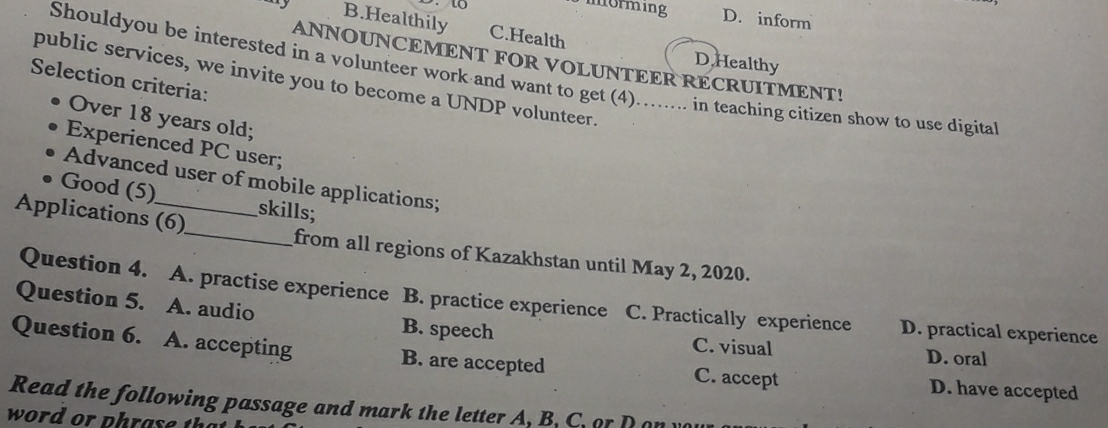 morming D. inform
B.Healthily C.Health
D. Healthy
ANNOUNCEMENT FOR VOLUNTEER RECRUITMENT!
Shouldyou be interested in a volunteer work and want to get (4)…….... in teaching citizen show to use digita
public services, we invite you to become a UNDP volunteer.
Selection criteria:
Over 18 years old;
Experienced PC user;
Advanced user of mobile applications;
Good (5)
skills;
Applications (6)_ from all regions of Kazakhstan until May 2, 2020.
Question 4. A. practise experience B. practice experience C. Practically experience D. practical experience
Question 5. A. audio B. speech
C. visual D. oral
Question 6. A. accepting B. are accepted C. accept D. have accepted
Read the following passage and mar the letter A, B. C. o