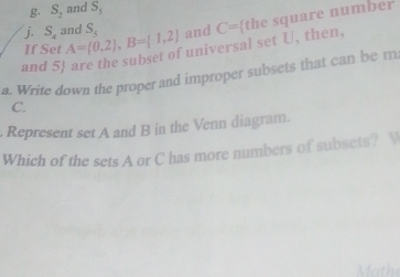 S_2 and 5°
If Set A= 0,2 , B= 1,2 S_5 and C= the square number 
j. S_4 and 
universal set U, then. 
and 5  
a. Write down the proper and improper subsets that can be m
C. 
. Represent set A and B in the Venn diagram. 
Which of the sets A or C has more numbers of subsets? V 
t