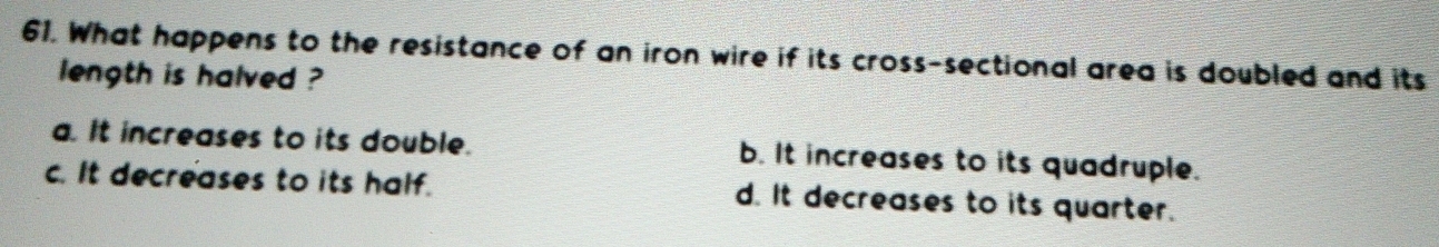 What happens to the resistance of an iron wire if its cross-sectional area is doubled and its
length is halved ?
a. It increases to its double. b. It increases to its quadruple.
c. It decreases to its half. d. It decreases to its quarter.