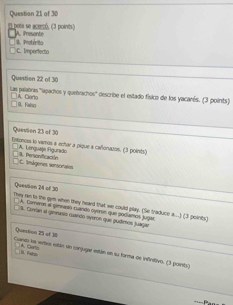 El bote se acercó, (3 points)
A. Presente
B. Pretérito
C. Imperfecto
Question 22 of 30
Las palabras 'lapachos y quebrachos' describe el estado físico de los yacarés. (3 points)
A. Cierto
B. Falso
Question 23 of 30
Entonces lo vamos a echar a pique a cañonazos. (3 points)
A. Lenguaje Figurado
B. Personificación
C. Imágenes sensoriales
Question 24 of 30
They ran to the gym when they heard that we could play. (Se traduce a...) (3 points)
A. Correron al gimnasio cuando oyeron que podíamos jugar.
B. Corrían al gimnasio cuando oyeron que pudimos juagar
Question 25 of 30
A. Clerto
Cuando los verbos están sin conjugar están en su forma de infinitivo. (3 points)
B. Falso