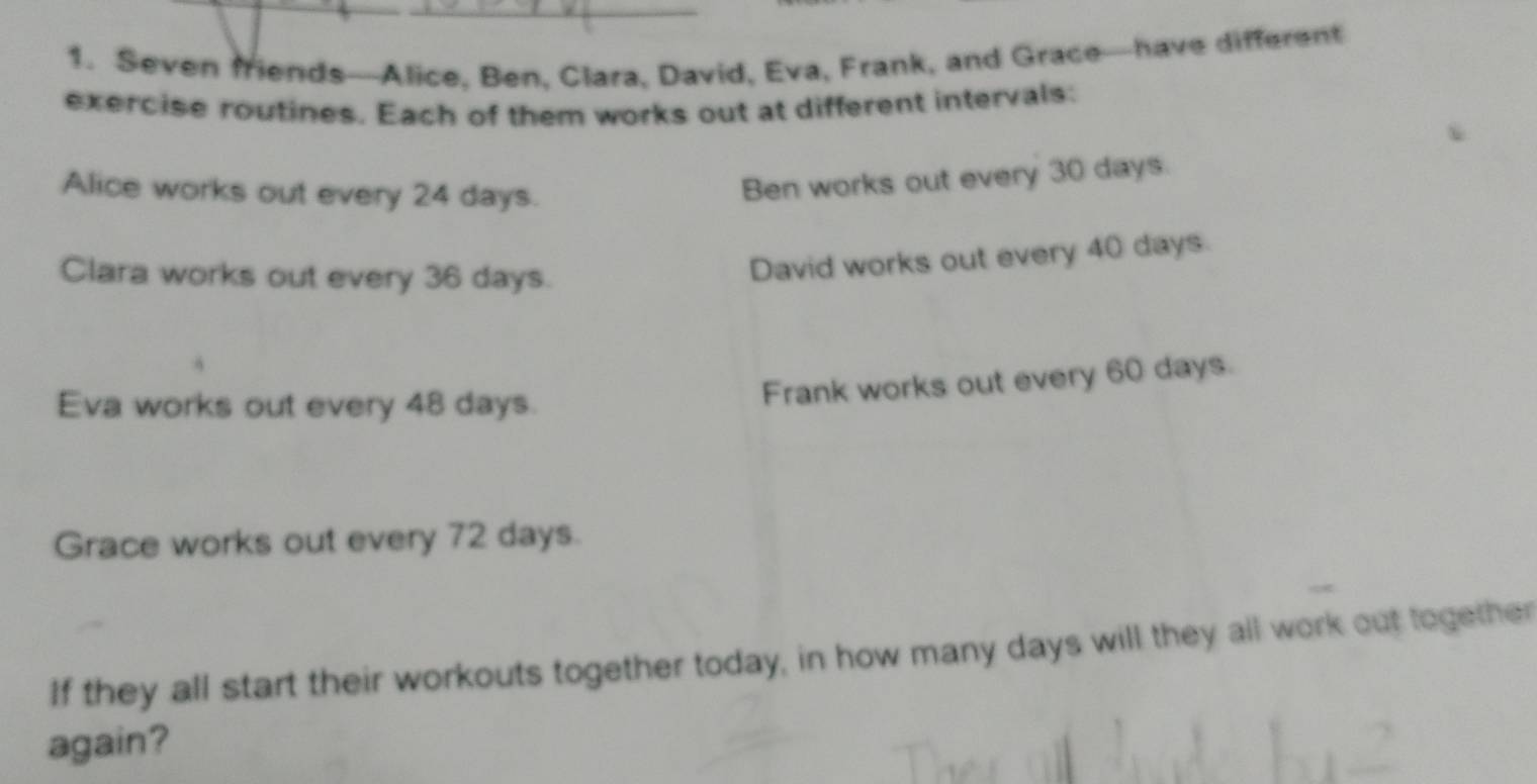 Seven friends—Alice, Ben, Clara, David, Eva, Frank, and Grace—have different 
exercise routines. Each of them works out at different intervals: 
Alice works out every 24 days. 
Ben works out every 30 days. 
Clara works out every 36 days. 
David works out every 40 days. 
Eva works out every 48 days. 
Frank works out every 60 days. 
Grace works out every 72 days. 
If they all start their workouts together today, in how many days will they all work out together 
again?