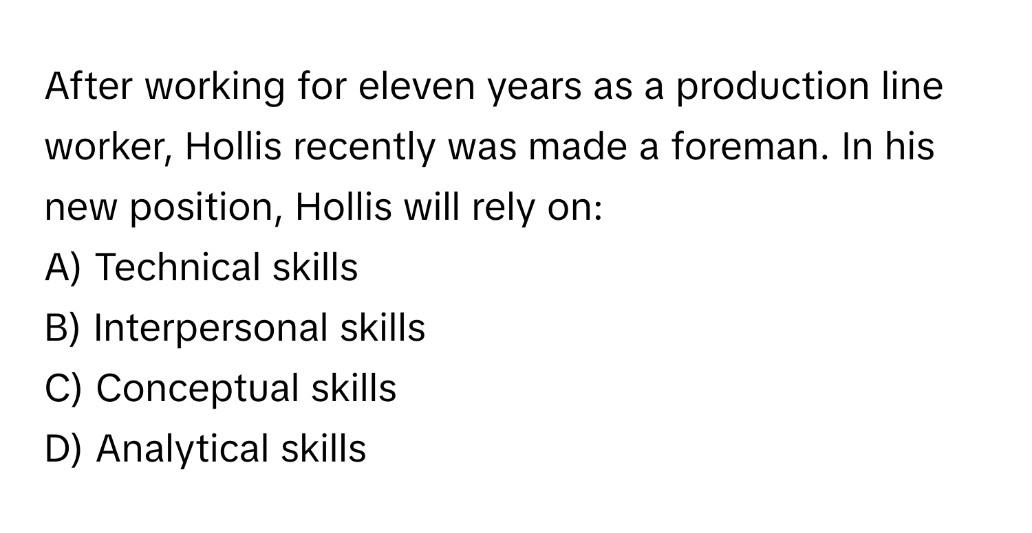 After working for eleven years as a production line worker, Hollis recently was made a foreman. In his new position, Hollis will rely on:

A) Technical skills
B) Interpersonal skills
C) Conceptual skills
D) Analytical skills