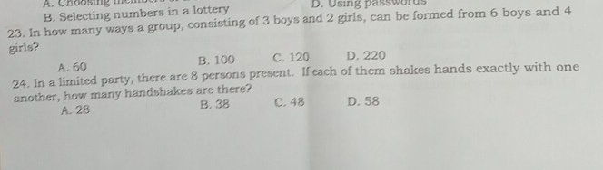 Choosing mem
B. Selecting numbers in a lottery D. Using passwords
23. In how many ways a group, consisting of 3 boys and 2 girls, can be formed from 6 boys and 4
girls?
A. 60 B. 100 C. 120 D. 220
24. In a limited party, there are 8 persons present. If each of them shakes hands exactly with one
another, how many handshakes are there? C. 48 D. 58
A. 28 B. 38