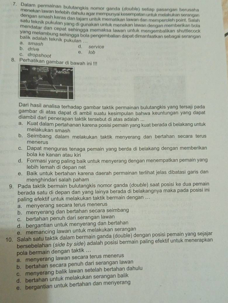 Dalam permainan bulutangkis nomor ganda (double) setiap pasangan berusaha
menekan lawan terlebih dahulu agar mempunyai kesempatan untuk melakukan serangan
dengan smash keras dan tajam untuk mematikan lawan dan memperoleh point. Salah
satu teknik pukulan yang di gunakan untuk menekan lawan dengan memberikan bola
mendatar dan cepat sehingga memaksa lawan untuk mengembalikan shuttlecock
yang melambung sehingga bola pengembalian dapat dimanfaatkan sebagai serangan
balik adalah teknik pukulan ...
a. smash d. service
b. drive e. lob
c. dropshoot
8. Perhatikan gambar di bawah ini !!!
Dari hasil analisa terhadap gambar taktik permainan bulutangkis yang tersaji pada
gambar di atas dapat di ambil suatu kesimpulan bahwa keuntungan yang dapat
diambil dari penerapan taktik tersebut di atas adalah ...
a. Kuat dalam pertahanan karena posisi pemain yang kuat berada di belakang untuk
melakukan smash
b. Seimbang dalam melakukan taktik menyerang dan bertahan secara terus
menerus
c. Dapat menguras tenaga pemain yang berda di belakang dengan memberikan
bola ke kanan atau kiri
d. Formasi yang paling baik untuk menyerang dengan menempatkan pemain yang
lebih lemah di depan net
e. Baik untuk bertahan karena daerah permainan terlihat jelas dibatasi garis dan
menghindari salah paham
9. Pada taktik bermain bulutangkis nomor ganda (double) saat posisi ke dua pemain
berada satu di depan dan yang lainya berada di belakangnya maka pada posisi ini
paling efektif untuk melakukan taktik bermain dengan ...
a. menyerang secara terus menerus
b. menyerang dan bertahan secara seimbang
c. bertahan penuh dari serangan lawan
d. bergantian untuk menyerang dan bertahan
e. memancing lawan untuk melakukan serangan
10. Salah satu taktik dalam bermain ganda (double) dengan posisi pemain yang sejajar
bersebelahan (side by side) adalah posisi bermain paling efektif untuk menerapkan
pola bermain dengan taktik ...
a. menyerang lawan secara terus menerus
b. bertahan secara penuh dari serangan lawan
c. menyerang balik lawan setelah bertahan dahulu
d. bertahan untuk melakukan serangan balik
e. bergantian untuk bertahan dan menyerang