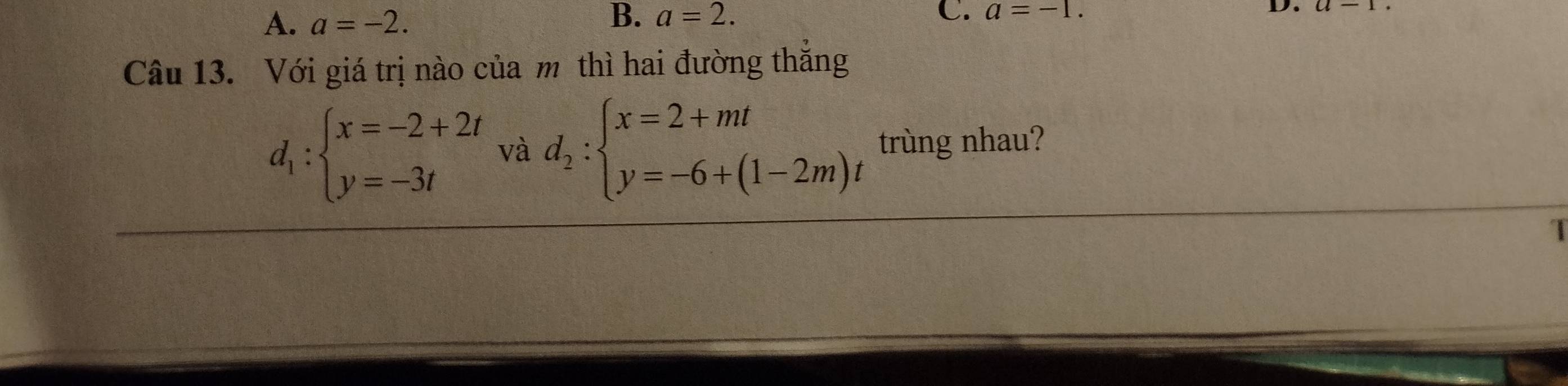 A. a=-2. B. a=2. C. a=-1. D.
Câu 13. Với giá trị nào của m thì hai đường thắng
d_1:beginarrayl x=-2+2t y=-3tendarray. và d_2:beginarrayl x=2+mt y=-6+(1-2m)tendarray. trùng nhau?
1